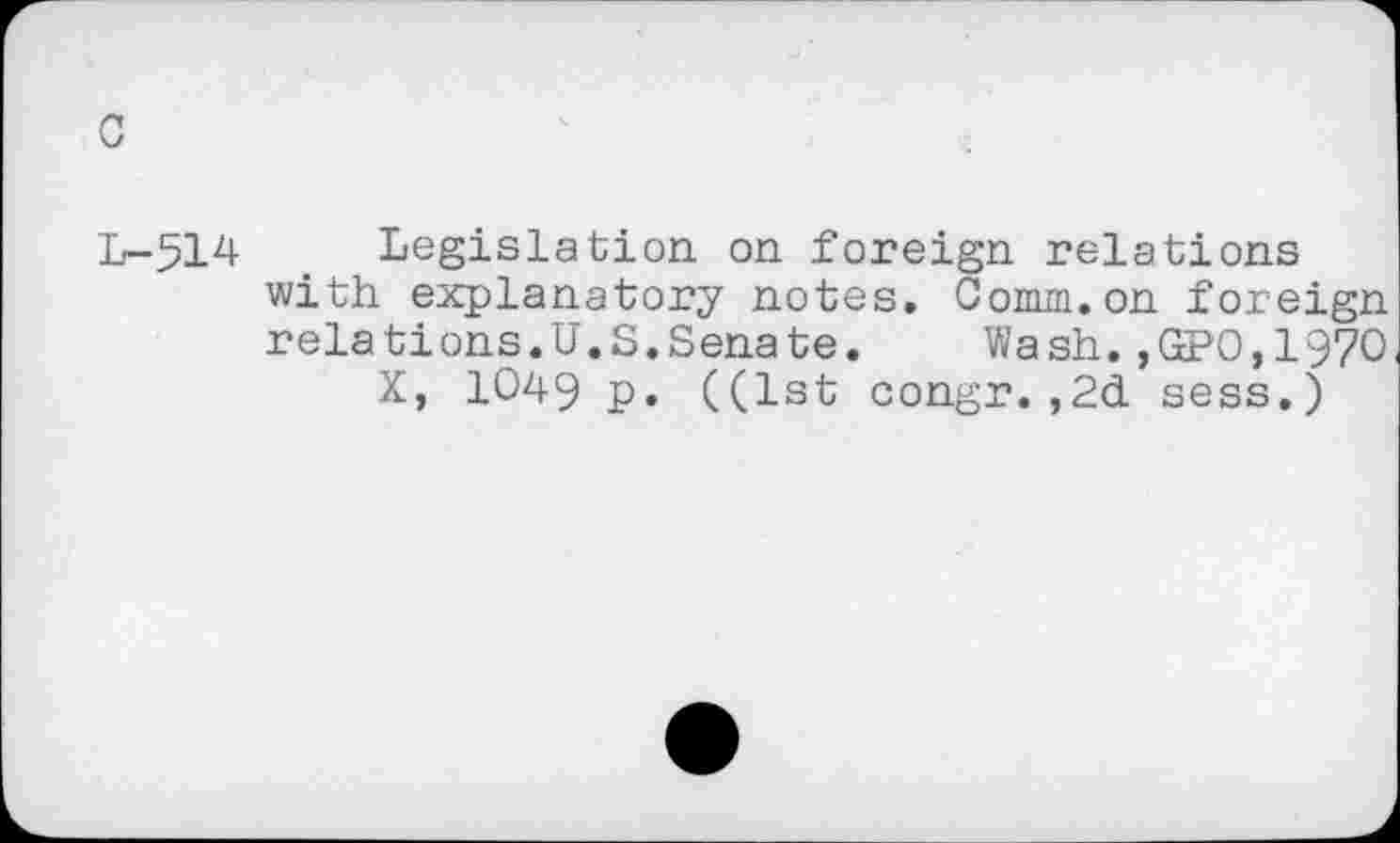 ﻿c
L-514 Legislation on foreign relations with explanatory notes. Comm.on foreign relations.U.S.Senate.	Wash.,GPO,197O
X, 1049 p. ((1st congr.,2d sess.)